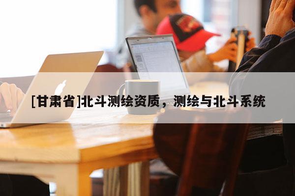 [甘肅省]北斗測繪資質(zhì)，測繪與北斗系統(tǒng)