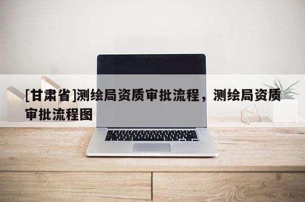 [甘肅省]測(cè)繪局資質(zhì)審批流程，測(cè)繪局資質(zhì)審批流程圖
