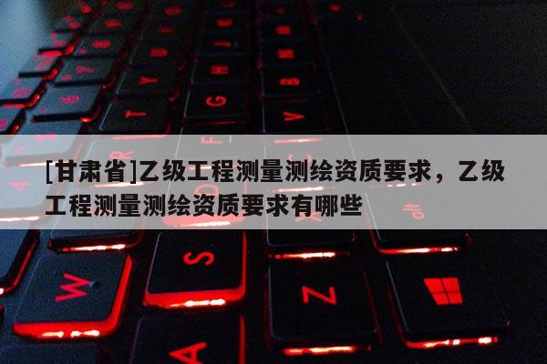 [甘肅省]乙級(jí)工程測量測繪資質(zhì)要求，乙級(jí)工程測量測繪資質(zhì)要求有哪些