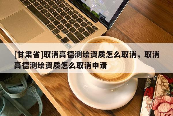 [甘肅省]取消高德測繪資質(zhì)怎么取消，取消高德測繪資質(zhì)怎么取消申請