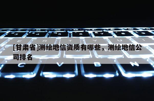 [甘肅省]測繪地信資質(zhì)有哪些，測繪地信公司排名