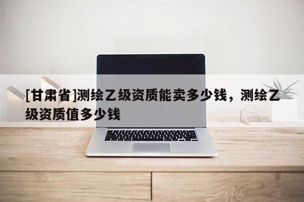 [甘肅省]測繪乙級資質(zhì)能賣多少錢，測繪乙級資質(zhì)值多少錢
