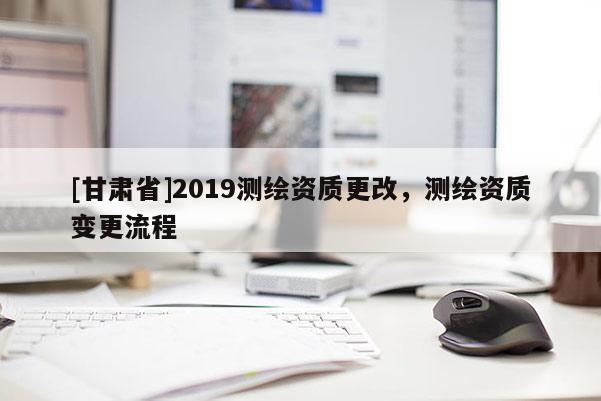 [甘肅省]2019測(cè)繪資質(zhì)更改，測(cè)繪資質(zhì)變更流程