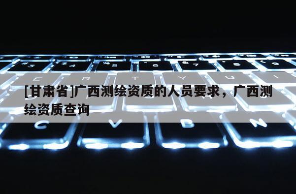 [甘肅省]廣西測繪資質的人員要求，廣西測繪資質查詢