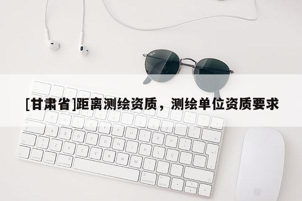 [甘肅省]距離測繪資質(zhì)，測繪單位資質(zhì)要求