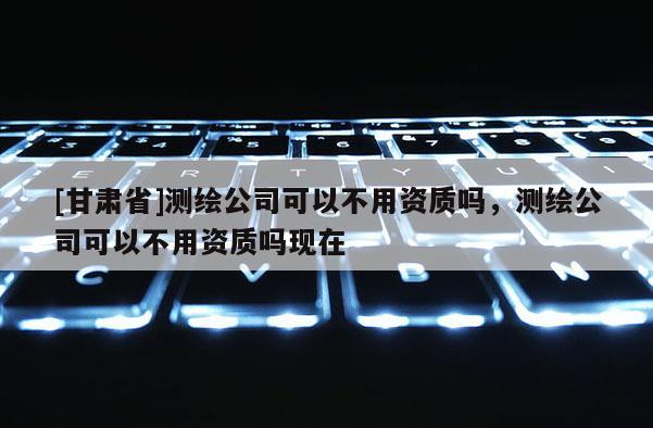 [甘肅省]測繪公司可以不用資質(zhì)嗎，測繪公司可以不用資質(zhì)嗎現(xiàn)在