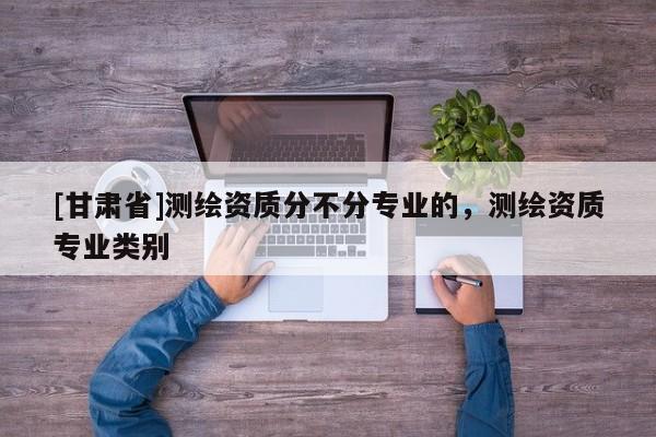 [甘肅省]測繪資質(zhì)分不分專業(yè)的，測繪資質(zhì)專業(yè)類別