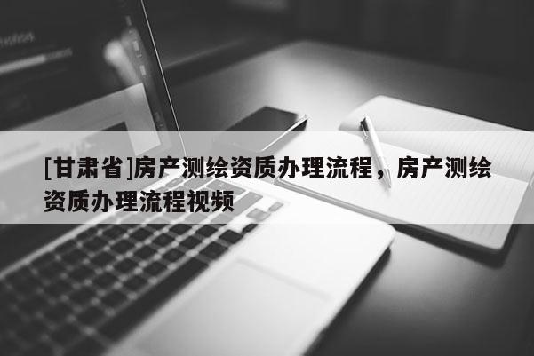 [甘肅省]房產(chǎn)測繪資質(zhì)辦理流程，房產(chǎn)測繪資質(zhì)辦理流程視頻