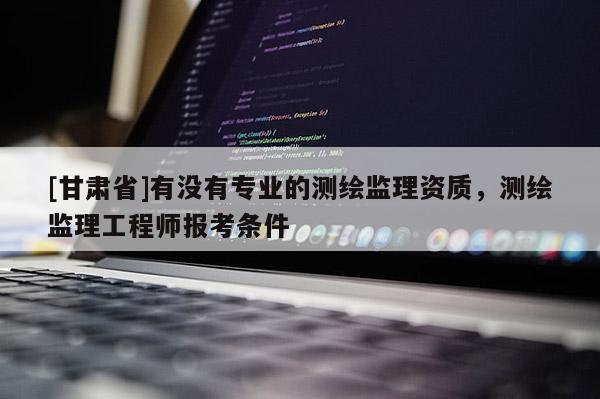 [甘肅省]有沒有專業(yè)的測繪監(jiān)理資質(zhì)，測繪監(jiān)理工程師報考條件