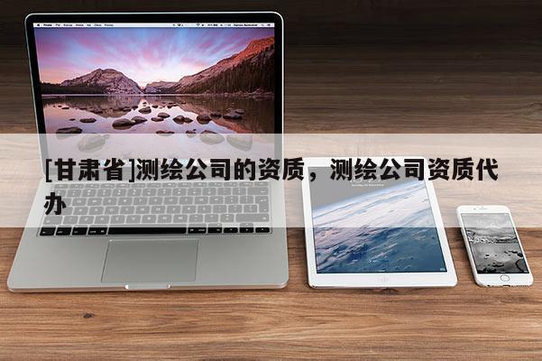 [甘肅省]測繪公司的資質(zhì)，測繪公司資質(zhì)代辦