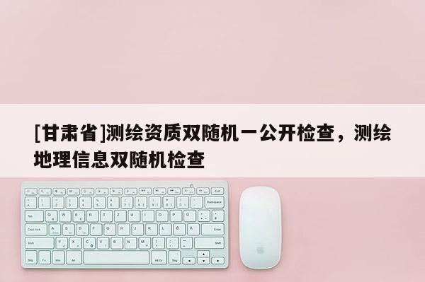 [甘肅省]測(cè)繪資質(zhì)雙隨機(jī)一公開(kāi)檢查，測(cè)繪地理信息雙隨機(jī)檢查