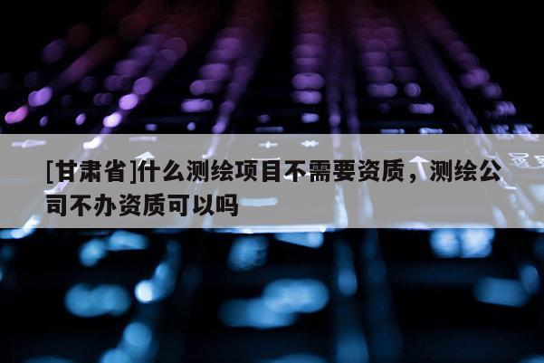 [甘肅省]什么測(cè)繪項(xiàng)目不需要資質(zhì)，測(cè)繪公司不辦資質(zhì)可以嗎