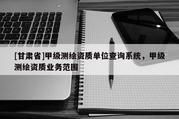 [甘肅省]甲級測繪資質(zhì)單位查詢系統(tǒng)，甲級測繪資質(zhì)業(yè)務(wù)范圍