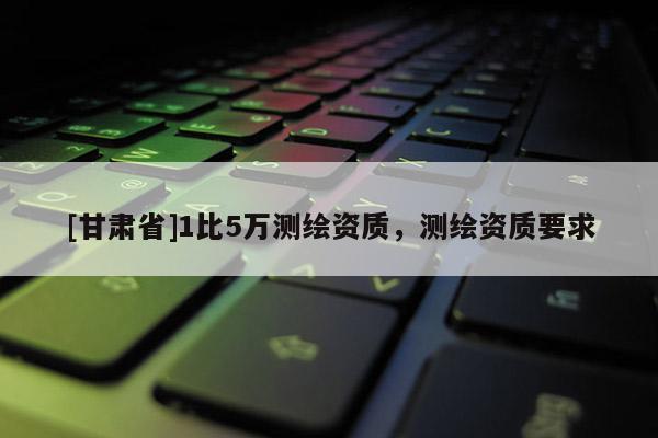 [甘肅省]1比5萬測(cè)繪資質(zhì)，測(cè)繪資質(zhì)要求