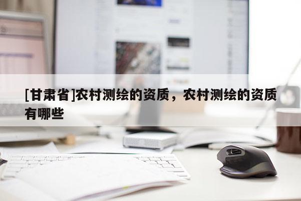 [甘肅省]農(nóng)村測繪的資質(zhì)，農(nóng)村測繪的資質(zhì)有哪些