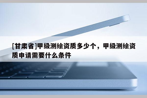 [甘肅省]甲級測繪資質(zhì)多少個(gè)，甲級測繪資質(zhì)申請需要什么條件