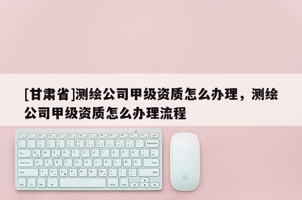 [甘肅省]測繪公司甲級資質(zhì)怎么辦理，測繪公司甲級資質(zhì)怎么辦理流程