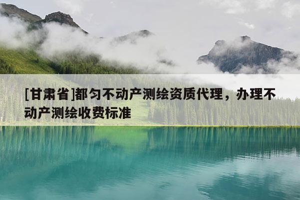 [甘肅省]都勻不動產(chǎn)測繪資質(zhì)代理，辦理不動產(chǎn)測繪收費(fèi)標(biāo)準(zhǔn)