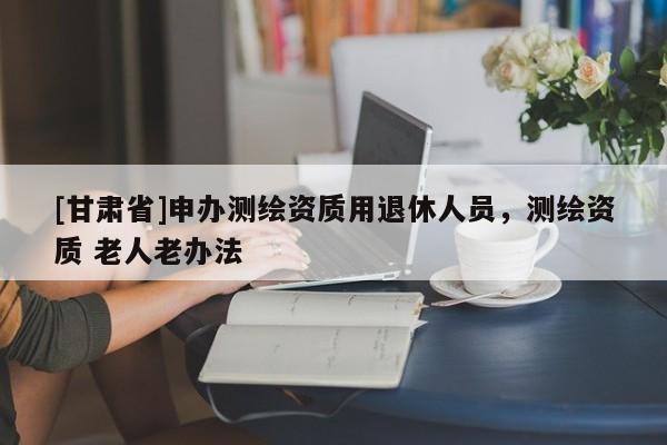 [甘肅省]申辦測(cè)繪資質(zhì)用退休人員，測(cè)繪資質(zhì) 老人老辦法