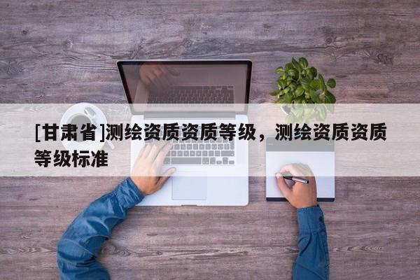 [甘肅省]測繪資質(zhì)資質(zhì)等級，測繪資質(zhì)資質(zhì)等級標(biāo)準(zhǔn)