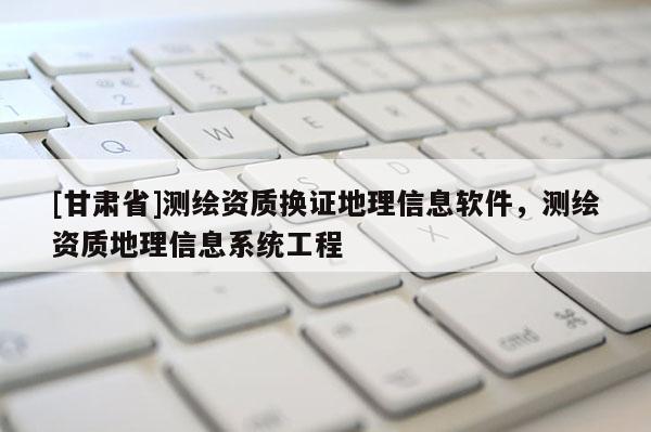 [甘肅省]測(cè)繪資質(zhì)換證地理信息軟件，測(cè)繪資質(zhì)地理信息系統(tǒng)工程