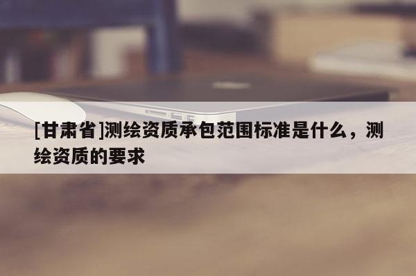 [甘肅省]測繪資質(zhì)承包范圍標(biāo)準(zhǔn)是什么，測繪資質(zhì)的要求