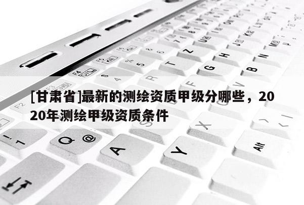 [甘肅省]最新的測(cè)繪資質(zhì)甲級(jí)分哪些，2020年測(cè)繪甲級(jí)資質(zhì)條件