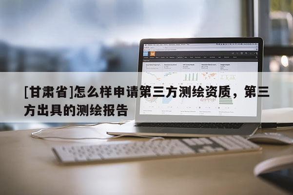 [甘肅省]怎么樣申請第三方測繪資質，第三方出具的測繪報告