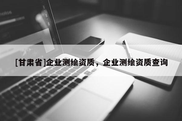 [甘肅省]企業(yè)測繪資質，企業(yè)測繪資質查詢