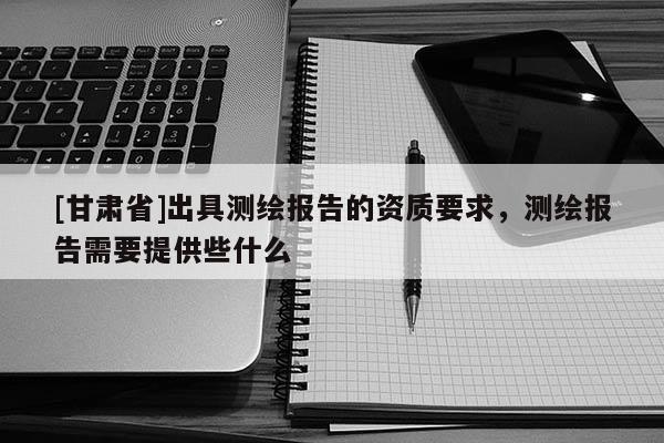 [甘肅省]出具測(cè)繪報(bào)告的資質(zhì)要求，測(cè)繪報(bào)告需要提供些什么