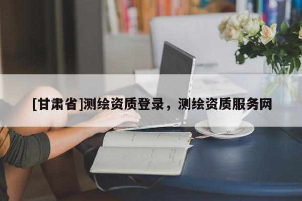 [甘肅省]測(cè)繪資質(zhì)登錄，測(cè)繪資質(zhì)服務(wù)網(wǎng)