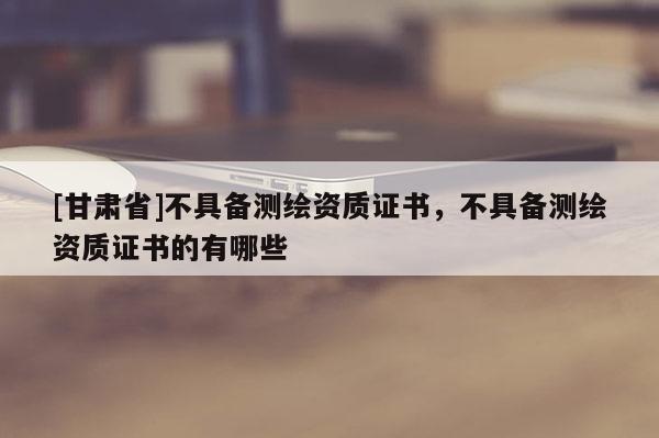 [甘肅省]不具備測(cè)繪資質(zhì)證書(shū)，不具備測(cè)繪資質(zhì)證書(shū)的有哪些
