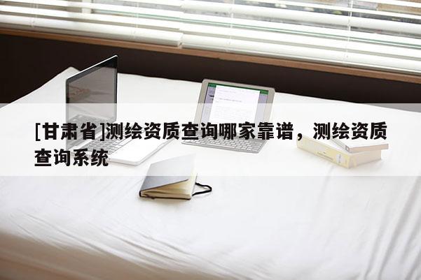 [甘肅省]測繪資質(zhì)查詢哪家靠譜，測繪資質(zhì)查詢系統(tǒng)