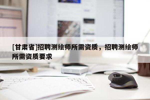 [甘肅省]招聘測繪師所需資質(zhì)，招聘測繪師所需資質(zhì)要求