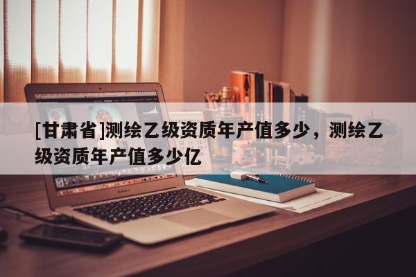 [甘肅省]測繪乙級資質(zhì)年產(chǎn)值多少，測繪乙級資質(zhì)年產(chǎn)值多少億