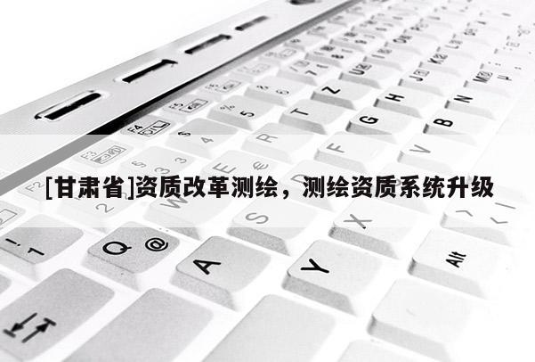 [甘肅省]資質(zhì)改革測(cè)繪，測(cè)繪資質(zhì)系統(tǒng)升級(jí)