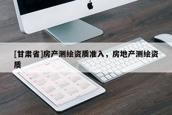 [甘肅省]房產(chǎn)測繪資質(zhì)準(zhǔn)入，房地產(chǎn)測繪資質(zhì)