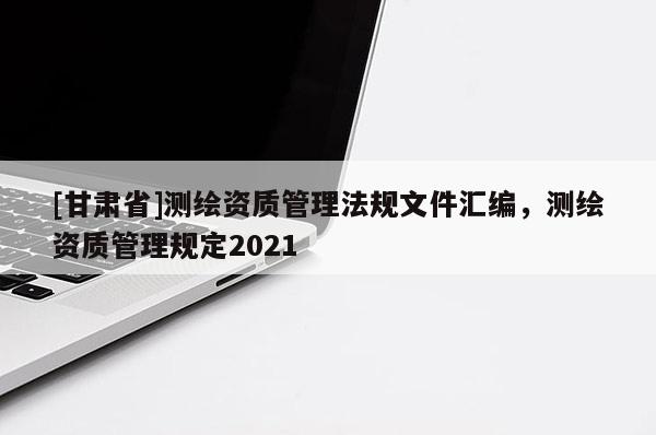 [甘肅省]測繪資質管理法規(guī)文件匯編，測繪資質管理規(guī)定2021