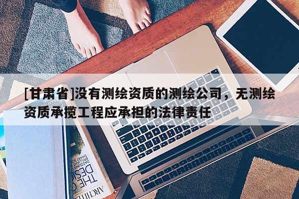 [甘肅省]沒有測繪資質(zhì)的測繪公司，無測繪資質(zhì)承攬工程應(yīng)承擔(dān)的法律責(zé)任