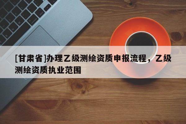 [甘肅省]辦理乙級測繪資質(zhì)申報流程，乙級測繪資質(zhì)執(zhí)業(yè)范圍