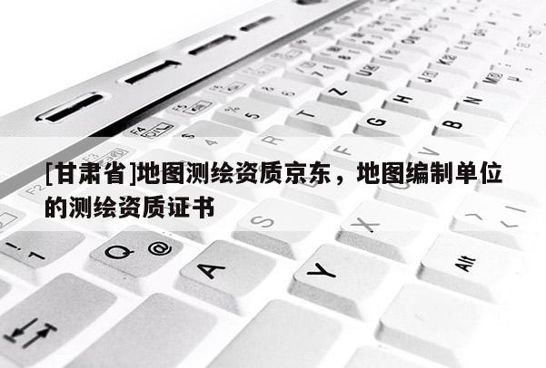 [甘肅省]地圖測繪資質(zhì)京東，地圖編制單位的測繪資質(zhì)證書