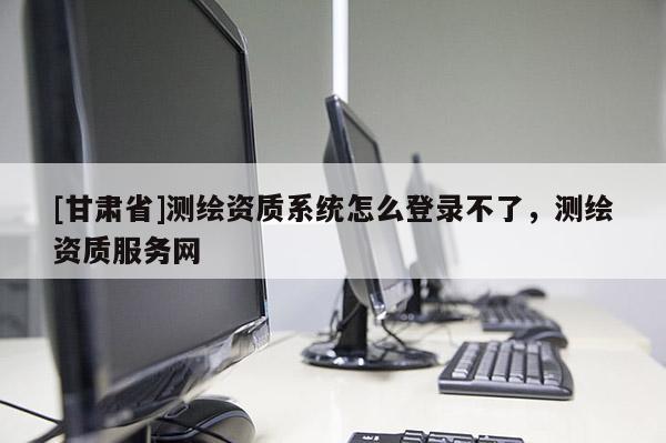 [甘肅省]測(cè)繪資質(zhì)系統(tǒng)怎么登錄不了，測(cè)繪資質(zhì)服務(wù)網(wǎng)