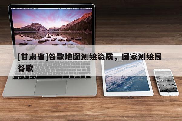 [甘肅省]谷歌地圖測(cè)繪資質(zhì)，國家測(cè)繪局 谷歌