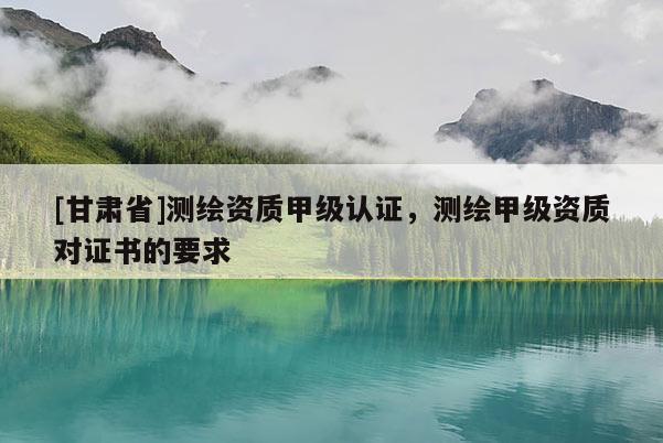 [甘肅省]測(cè)繪資質(zhì)甲級(jí)認(rèn)證，測(cè)繪甲級(jí)資質(zhì)對(duì)證書(shū)的要求