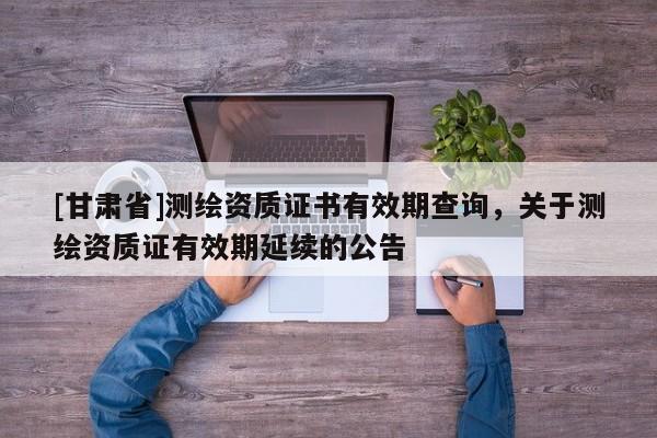 [甘肅省]測繪資質(zhì)證書有效期查詢，關(guān)于測繪資質(zhì)證有效期延續(xù)的公告