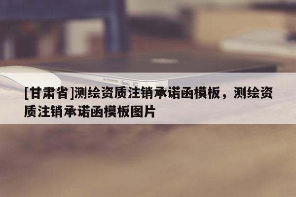 [甘肅省]測繪資質(zhì)注銷承諾函模板，測繪資質(zhì)注銷承諾函模板圖片