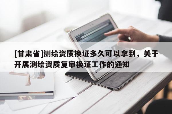 [甘肅省]測(cè)繪資質(zhì)換證多久可以拿到，關(guān)于開(kāi)展測(cè)繪資質(zhì)復(fù)審換證工作的通知