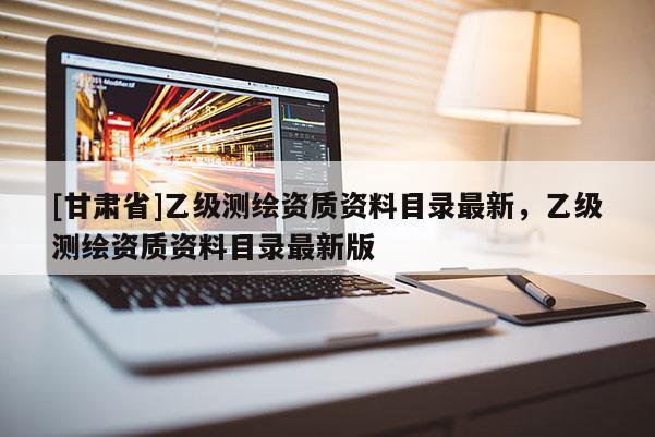 [甘肅省]乙級測繪資質(zhì)資料目錄最新，乙級測繪資質(zhì)資料目錄最新版