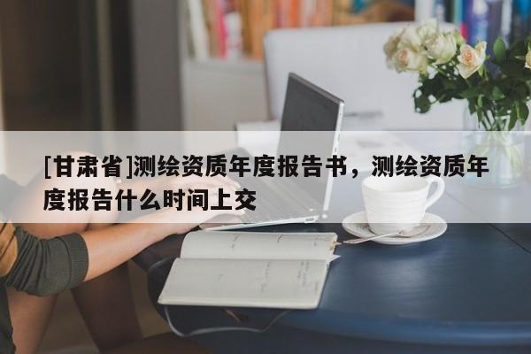 [甘肅省]測繪資質(zhì)年度報告書，測繪資質(zhì)年度報告什么時間上交