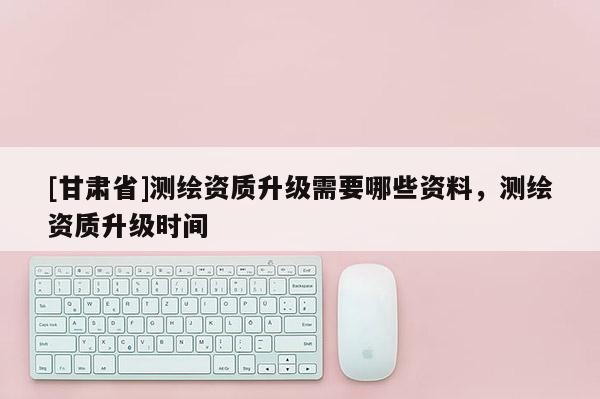 [甘肅省]測(cè)繪資質(zhì)升級(jí)需要哪些資料，測(cè)繪資質(zhì)升級(jí)時(shí)間